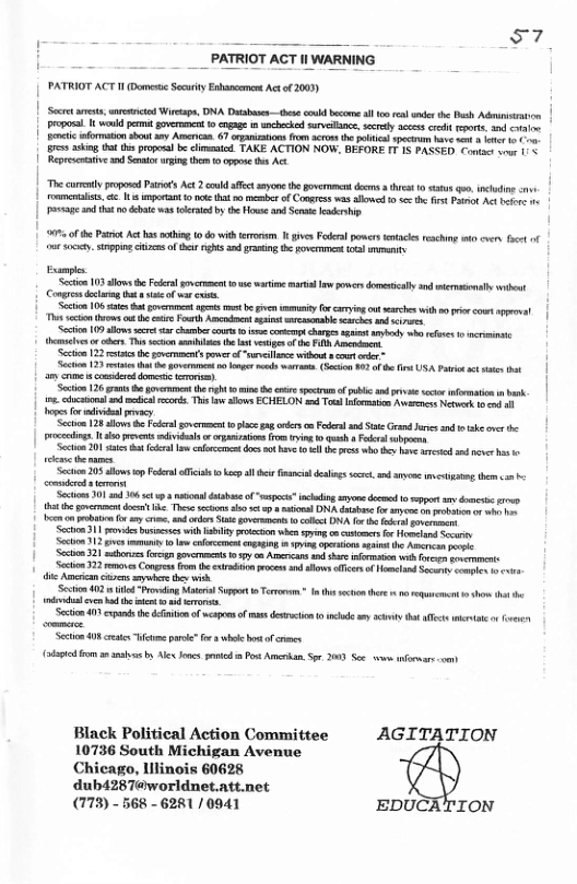 57 PATRIOT ACT Il WARNING PATRIOT ACT H Dot Secrity Enbancement Act o 2003) | et e, v Wieaps, DA Db s codbcore il o el s the P Adinisron | proposa I wuld pemit gvermce 0 cngage s enchecked sevetance, sy cees <ot i, n o | pentic formston shou sy Arecas. 67 rpaiations (o acoe he plicl speciu b s et 1 1 ahing i s propesl b chimasicd TAKE ACTION NOW. BEFORE I7 15 PASSED oo v 1/ Repreecve o Snto ring e 0 oppoe hs Act Th oty popovd Patsos Act 2 et seyone he et das e 1 s o, nccin - | ol 11’ imperan 1 ot o of Cores s allowed o s he e Pt A e o o ad o bt was et by the e s et s | s of e Pato At has mting o do ith rrrm I givesFokral poers o reching st vy et of e . snppin e of s nghts 3 ratn ot e et Eampls e 103 allows b Felralsovcrmet 0 watime il pvers dmetial snd icmsenal et Congrndcirag ot e of vt s | St 108 st ot pmrmet et et be v ity o cayig ot e it prir comt gl | s e s o e Fourth A st bl i nd e S 109 s s e cour o ot g s sy o s o e el e T secoon s he bt vsips o s P, At St 22 st e govermmens owcr o "l vihot o e et 23 e e vt g el w7, (Scion 30 f et USA ot ct sttt e s comerddoment o) Section 26 gt b gt he bt i h e secrm o publc ad v s formation i bk ine.cncsons 2 s ecorts. Ths L alows ECHELON s To roma et ek 0 o s for vl vy | S 128 sl o el soncrmment o lce g e o P S Grad Jarcs snd sk e rocciings. [ o prvens il o rpains o rin g e s et 20 s el e b ot v 1l s 1w e o st e e i [rety et 205 dows o P i kel e G delins sl and aryoe g ther . - et s e Sechos 01 0 0 s ol dtsboeof “poc” clding e e 0 g s domcs . 14t et doc . Theseschons 15 o ol DN dso o o on ooy o e o et oy i, and s S v o clld DA f e e sovrns Section 311 s st wih ity prtcicn e sy o st o ol Sty S5 12 s iy o o ol opag iy aprsios st h Ao peic S 321 b g povemects 1y on Arnrcan s st ornaen wih v st Sccion 32 e s Conpres o e o ocs s s o oo Socrs compos o e Acrcancasen sy e i St 402 e “Provaing Mt St o Torrnsm nddl v b e et vt Secion 11 cxpnds e dnon ofwepons of s desction b e s iyttt ot o v Seton 408 s tme pre” o 3 el ot of s (et 3 mns b Al s g Post Amcrkan, o 200 See s formar-om) - Black Political Action Committee AGITATION 10736 South Michigan Avenue Chieago, lllinois 60628 dub4287@worldnet.att.net (773) - 568 - 6281/ 0941 EDUCATION
